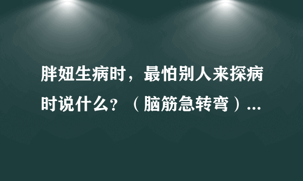 胖妞生病时，最怕别人来探病时说什么？（脑筋急转弯）谜底及原因