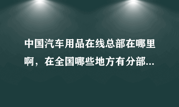 中国汽车用品在线总部在哪里啊，在全国哪些地方有分部啊？他们主要经营什么的啊？