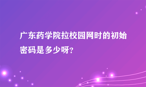 广东药学院拉校园网时的初始密码是多少呀？