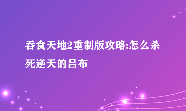 吞食天地2重制版攻略:怎么杀死逆天的吕布