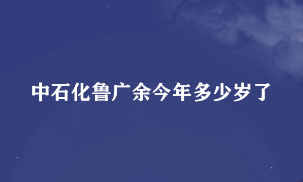 中石化鲁广余今年多少岁了