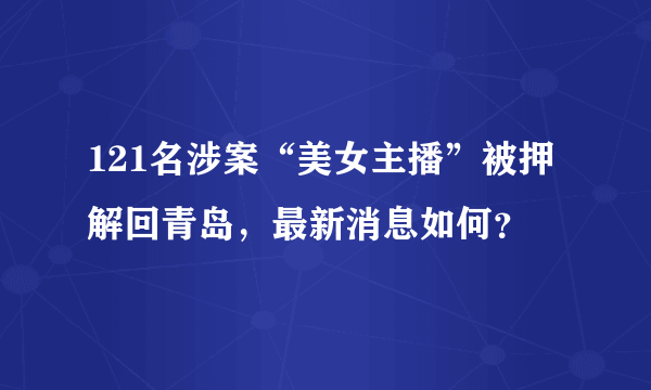 121名涉案“美女主播”被押解回青岛，最新消息如何？