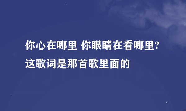 你心在哪里 你眼睛在看哪里? 这歌词是那首歌里面的