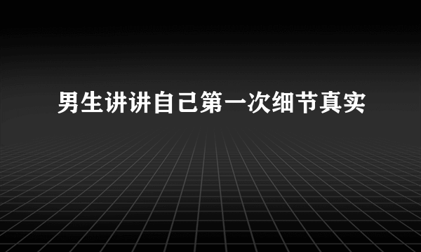 男生讲讲自己第一次细节真实