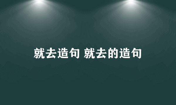 就去造句 就去的造句