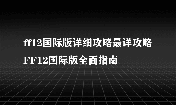 ff12国际版详细攻略最详攻略FF12国际版全面指南
