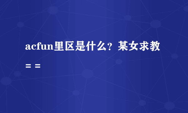 acfun里区是什么？某女求教= =