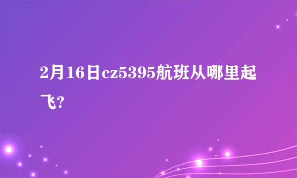 2月16日cz5395航班从哪里起飞?