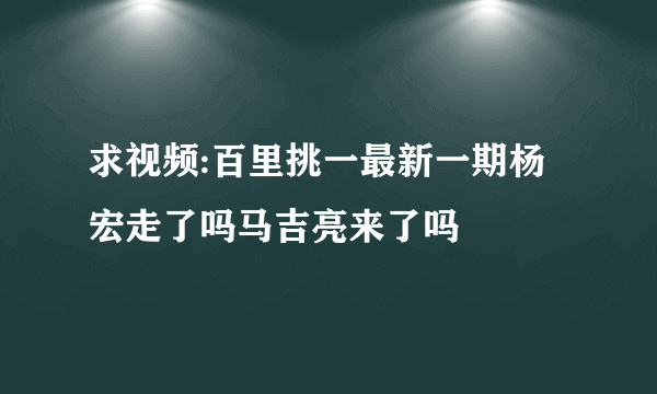 求视频:百里挑一最新一期杨宏走了吗马吉亮来了吗