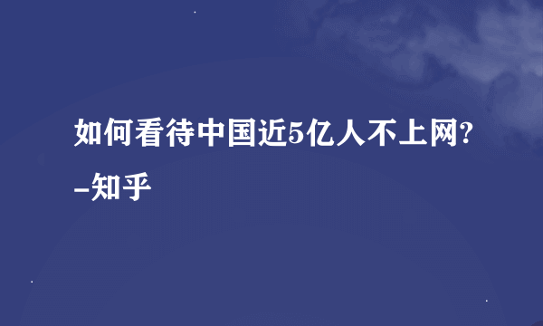 如何看待中国近5亿人不上网?-知乎