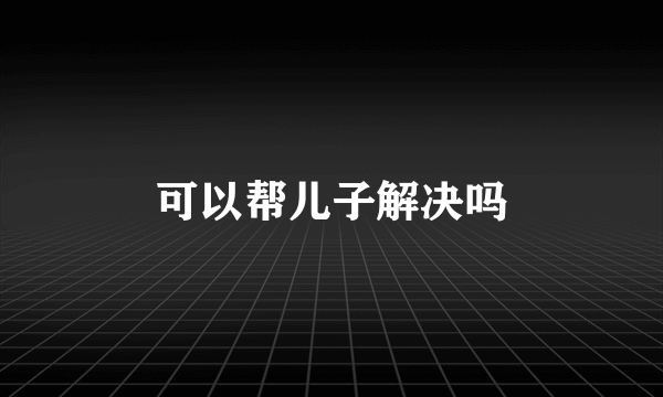 可以帮儿子解决吗