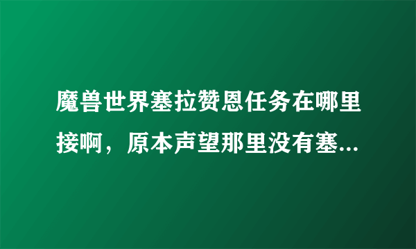 魔兽世界塞拉赞恩任务在哪里接啊，原本声望那里没有塞拉赞恩的，做了萨尔的任务后就跳出来了
