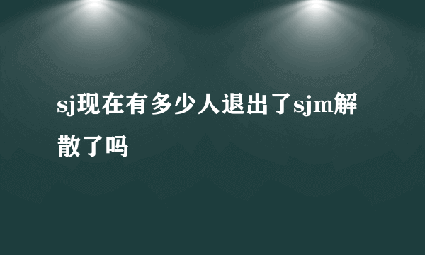 sj现在有多少人退出了sjm解散了吗