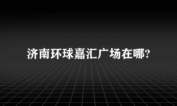 济南环球嘉汇广场在哪?