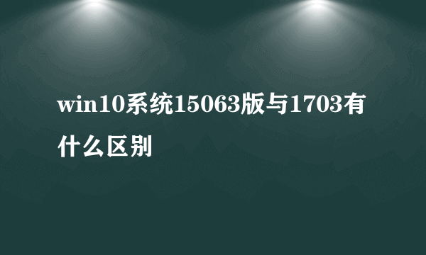 win10系统15063版与1703有什么区别