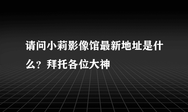 请问小莉影像馆最新地址是什么？拜托各位大神