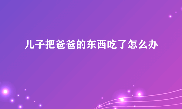 儿子把爸爸的东西吃了怎么办