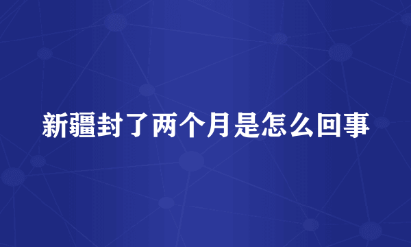 新疆封了两个月是怎么回事