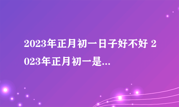 2023年正月初一日子好不好 2023年正月初一是黄道吉日吗
