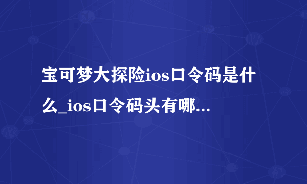 宝可梦大探险ios口令码是什么_ios口令码头有哪些汇总_ios口令码大全