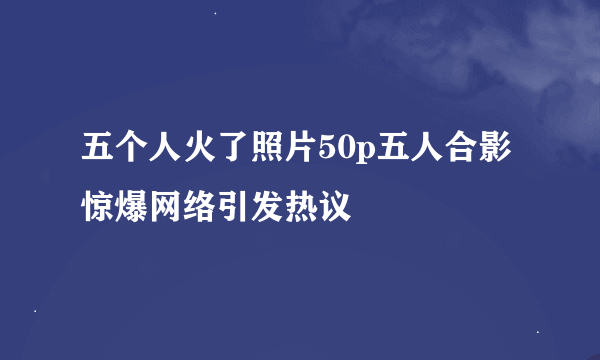 五个人火了照片50p五人合影惊爆网络引发热议