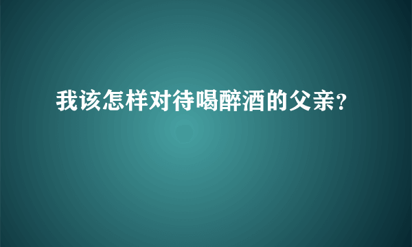 我该怎样对待喝醉酒的父亲？