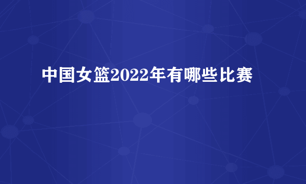 中国女篮2022年有哪些比赛