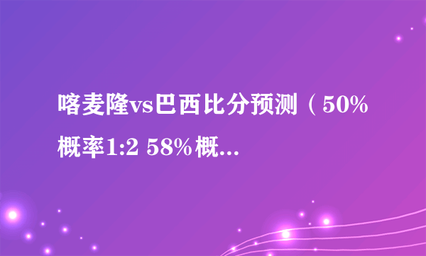 喀麦隆vs巴西比分预测（50%概率1:2 58%概率1:3）