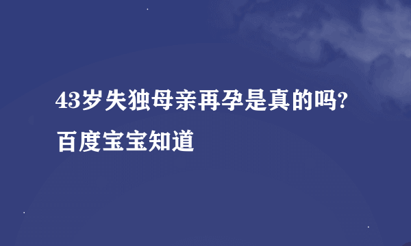 43岁失独母亲再孕是真的吗? 百度宝宝知道
