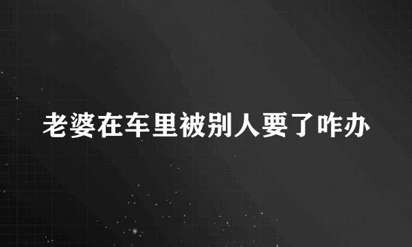 老婆在车里被别人要了咋办