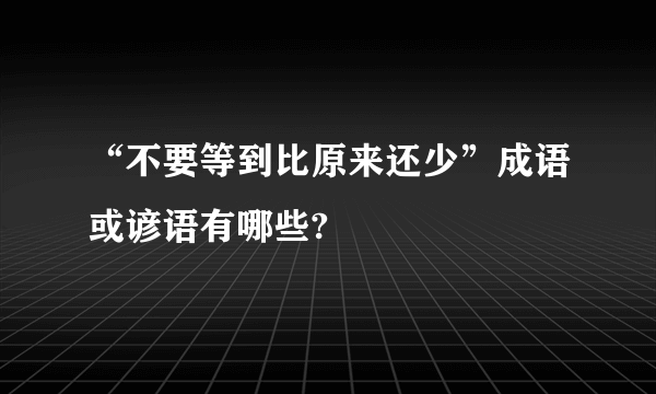 “不要等到比原来还少”成语或谚语有哪些?