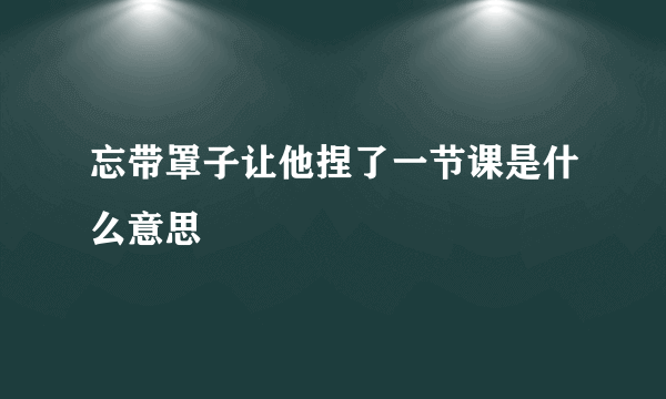 忘带罩子让他捏了一节课是什么意思
