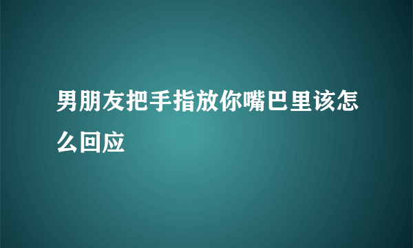 男朋友把手指放你嘴巴里该怎么回应