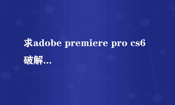 求adobe premiere pro cs6破解版！其实我有下载，但不会安装！