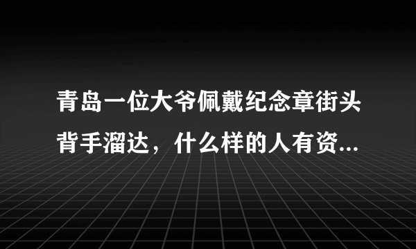 青岛一位大爷佩戴纪念章街头背手溜达，什么样的人有资格获得纪念章？