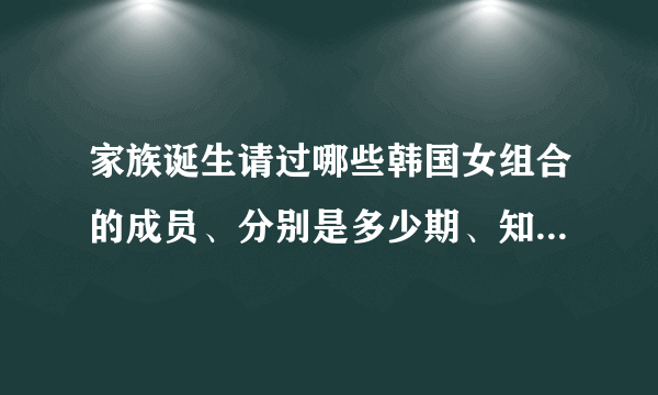 家族诞生请过哪些韩国女组合的成员、分别是多少期、知道的说下、谢谢了