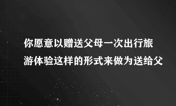 你愿意以赠送父母一次出行旅游体验这样的形式来做为送给父