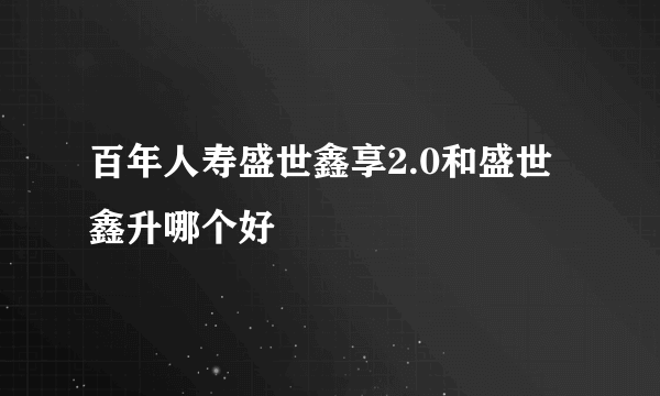 百年人寿盛世鑫享2.0和盛世鑫升哪个好