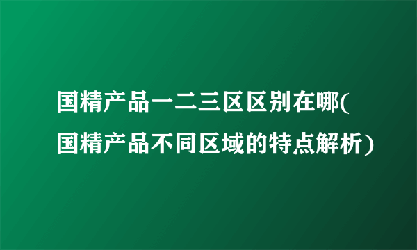 国精产品一二三区区别在哪(国精产品不同区域的特点解析)