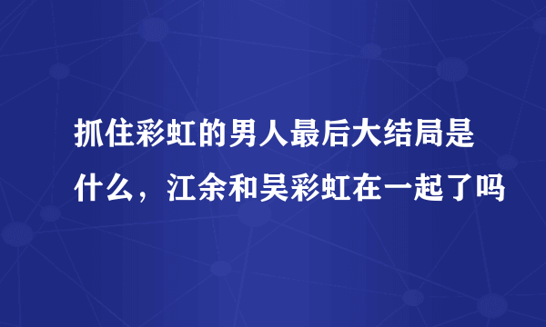 抓住彩虹的男人最后大结局是什么，江余和吴彩虹在一起了吗