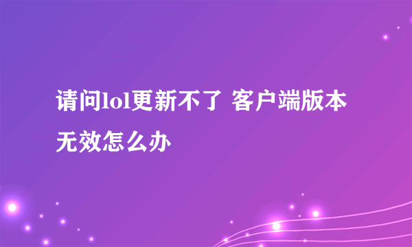请问lol更新不了 客户端版本无效怎么办