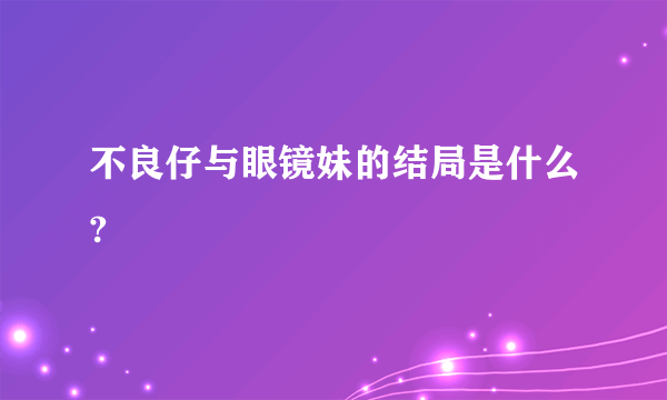 不良仔与眼镜妹的结局是什么?