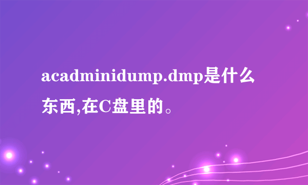acadminidump.dmp是什么东西,在C盘里的。
