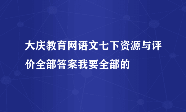 大庆教育网语文七下资源与评价全部答案我要全部的