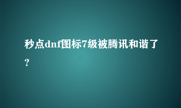 秒点dnf图标7级被腾讯和谐了？