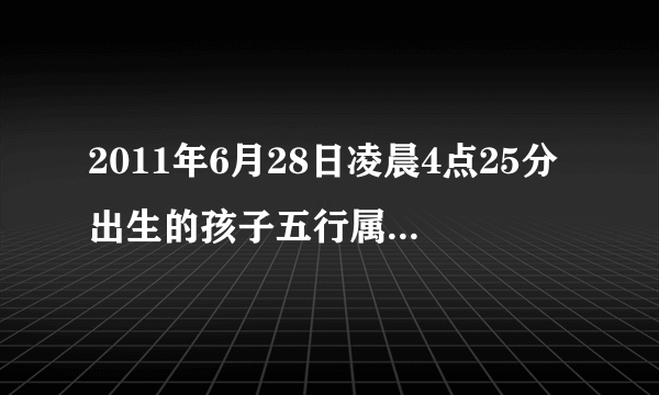 2011年6月28日凌晨4点25分出生的孩子五行属什么缺什么啊?