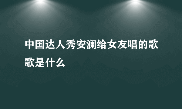 中国达人秀安澜给女友唱的歌歌是什么
