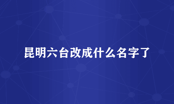 昆明六台改成什么名字了
