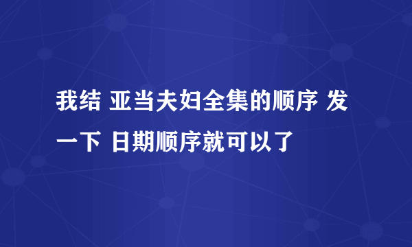 我结 亚当夫妇全集的顺序 发一下 日期顺序就可以了