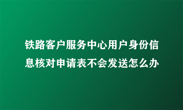 铁路客户服务中心用户身份信息核对申请表不会发送怎么办
